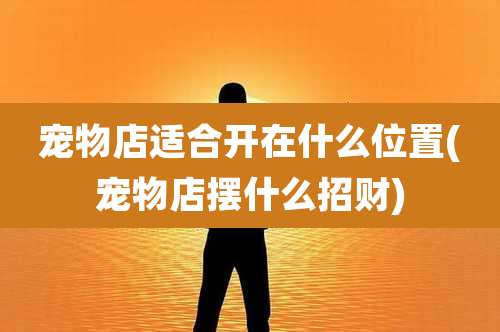 宠物店适合开在什么位置(宠物店摆什么招财)