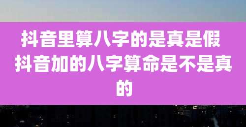 抖音里算八字的是真是假 抖音加的八字算命是不是真的