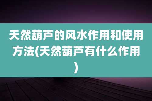 天然葫芦的风水作用和使用方法(天然葫芦有什么作用)