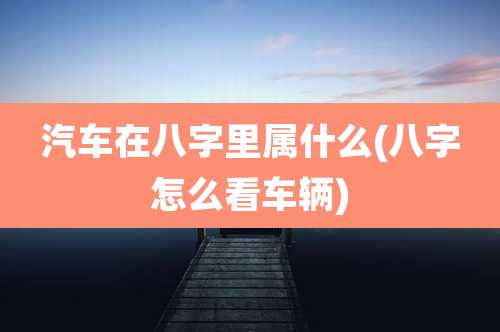 汽车在八字里属什么(八字怎么看车辆)