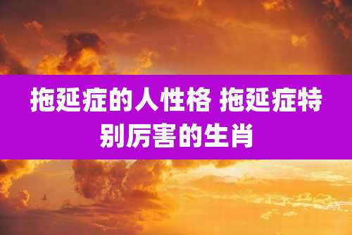 拖延症的人性格 拖延症特别厉害的生肖
