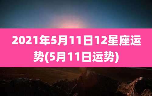 2021年5月11日12星座运势(5月11日运势)