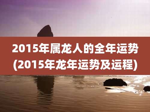 2015年属龙人的全年运势(2015年龙年运势及运程)