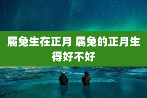 属兔生在正月 属兔的正月生得好不好