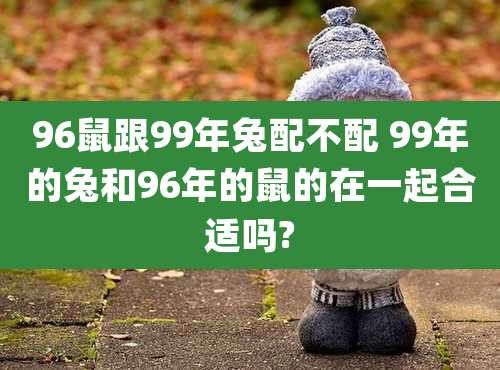96鼠跟99年兔配不配 99年的兔和96年的鼠的在一起合适吗?
