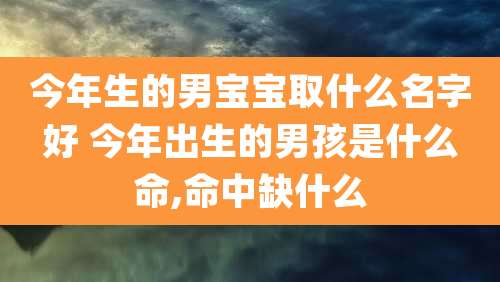 今年生的男宝宝取什么名字好 今年出生的男孩是什么命,命中缺什么