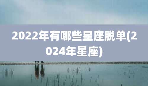 2022年有哪些星座脱单(2024年星座)