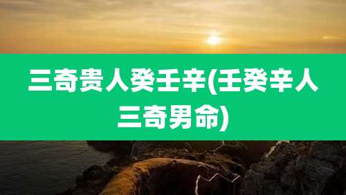 三奇贵人癸壬辛(壬癸辛人三奇男命)