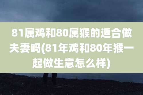 81属鸡和80属猴的适合做夫妻吗(81年鸡和80年猴一起做生意怎么样)