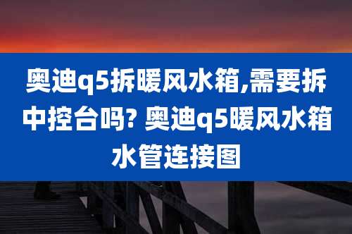奥迪q5拆暖风水箱,需要拆中控台吗? 奥迪q5暖风水箱水管连接图