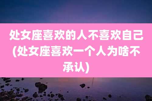处女座喜欢的人不喜欢自己(处女座喜欢一个人为啥不承认)