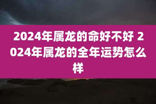 2024年属龙的命好不好 2024年属龙的全年运势怎么样