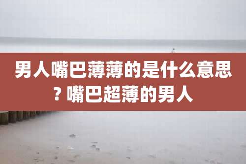 男人嘴巴薄薄的是什么意思? 嘴巴超薄的男人