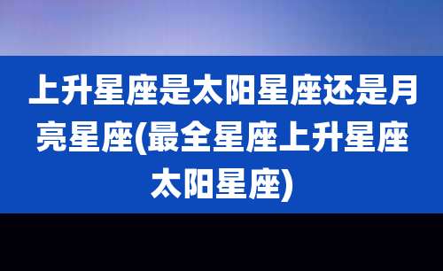 上升星座是太阳星座还是月亮星座(最全星座上升星座太阳星座)