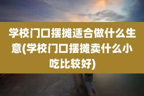 学校门口摆摊适合做什么生意(学校门口摆摊卖什么小吃比较好)