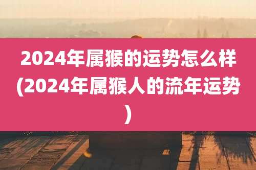 2024年属猴的运势怎么样(2024年属猴人的流年运势)
