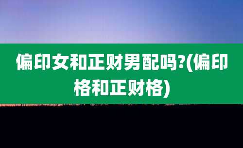 偏印女和正财男配吗?(偏印格和正财格)