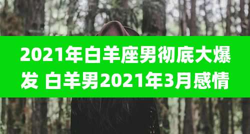 2021年白羊座男彻底大爆发 白羊男2021年3月感情