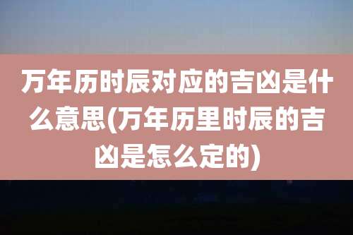 万年历时辰对应的吉凶是什么意思(万年历里时辰的吉凶是怎么定的)