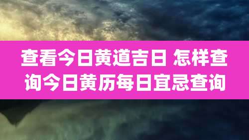 查看今日黄道吉日 怎样查询今日黄历每日宜忌查询