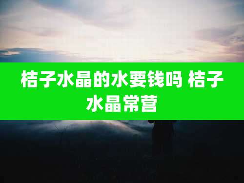 桔子水晶的水要钱吗 桔子水晶常营