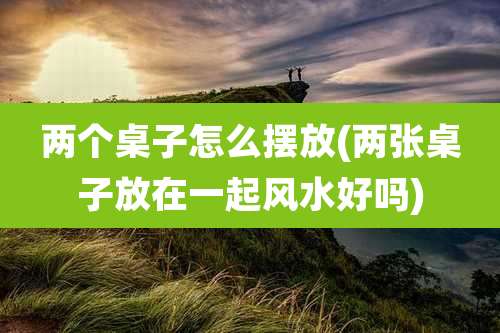 两个桌子怎么摆放(两张桌子放在一起风水好吗)