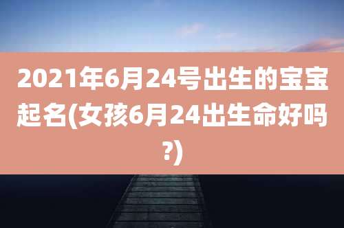 2021年6月24号出生的宝宝起名(女孩6月24出生命好吗?)