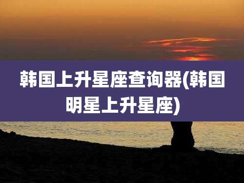 韩国上升星座查询器(韩国明星上升星座)