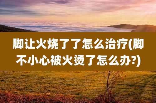 脚让火烧了了怎么治疗(脚不小心被火烫了怎么办?)