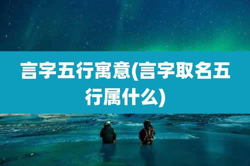 言字五行寓意(言字取名五行属什么)