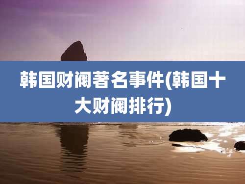 韩国财阀著名事件(韩国十大财阀排行)