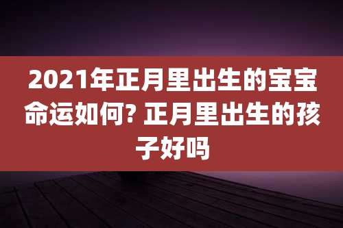 2021年正月里出生的宝宝命运如何? 正月里出生的孩子好吗