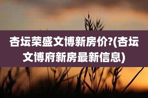 杏坛荣盛文博新房价?(杏坛文博府新房最新信息)