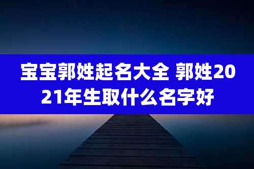 宝宝郭姓起名大全 郭姓2021年生取什么名字好