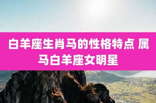白羊座生肖马的性格特点 属马白羊座女明星