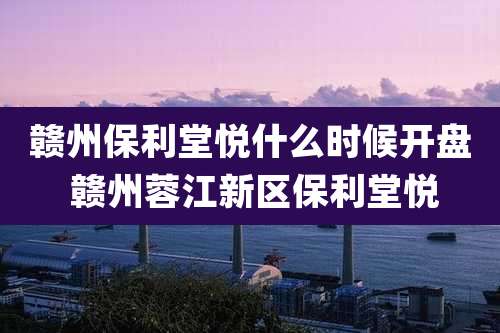 赣州保利堂悦什么时候开盘 赣州蓉江新区保利堂悦