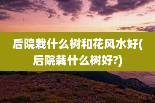 后院栽什么树和花风水好(后院栽什么树好?)