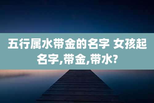 五行属水带金的名字 女孩起名字,带金,带水?