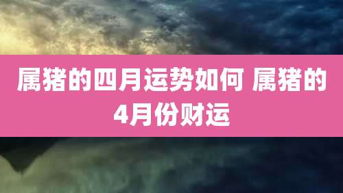 属猪的四月运势如何 属猪的4月份财运