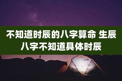 不知道时辰的八字算命 生辰八字不知道具体时辰