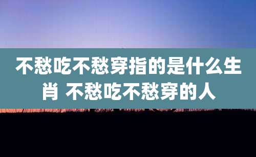 不愁吃不愁穿指的是什么生肖 不愁吃不愁穿的人