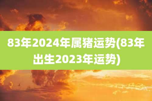 83年2024年属猪运势(83年出生2023年运势)