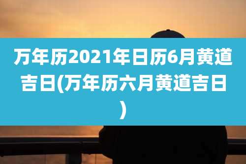 万年历2021年日历6月黄道吉日(万年历六月黄道吉日)