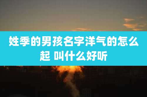 姓季的男孩名字洋气的怎么起 叫什么好听