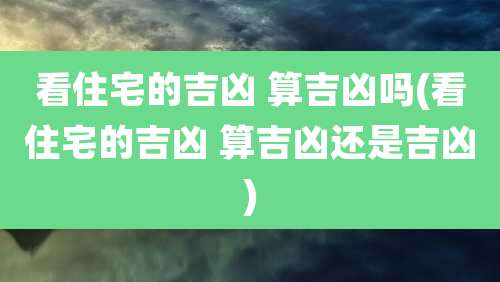 看住宅的吉凶 算吉凶吗(看住宅的吉凶 算吉凶还是吉凶)