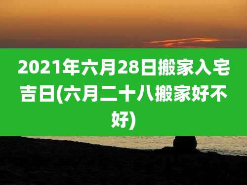 2021年六月28日搬家入宅吉日(六月二十八搬家好不好)