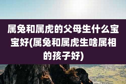属兔和属虎的父母生什么宝宝好(属兔和属虎生啥属相的孩子好)