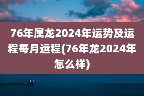 76年属龙2024年运势及运程每月运程(76年龙2024年怎么样)