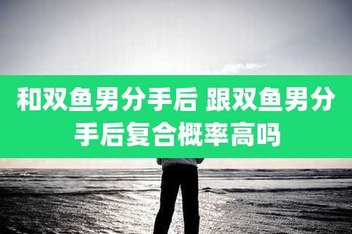 和双鱼男分手后 跟双鱼男分手后复合概率高吗