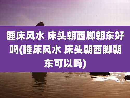 睡床风水 床头朝西脚朝东好吗(睡床风水 床头朝西脚朝东可以吗)